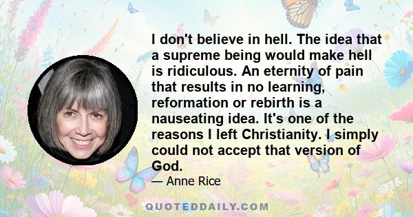 I don't believe in hell. The idea that a supreme being would make hell is ridiculous. An eternity of pain that results in no learning, reformation or rebirth is a nauseating idea. It's one of the reasons I left