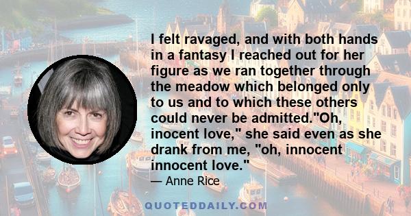 I felt ravaged, and with both hands in a fantasy I reached out for her figure as we ran together through the meadow which belonged only to us and to which these others could never be admitted.Oh, inocent love, she said