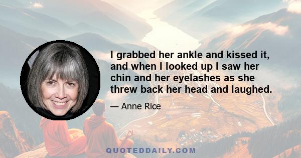 I grabbed her ankle and kissed it, and when I looked up I saw her chin and her eyelashes as she threw back her head and laughed.