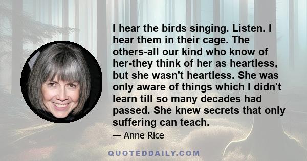 I hear the birds singing. Listen. I hear them in their cage. The others-all our kind who know of her-they think of her as heartless, but she wasn't heartless. She was only aware of things which I didn't learn till so