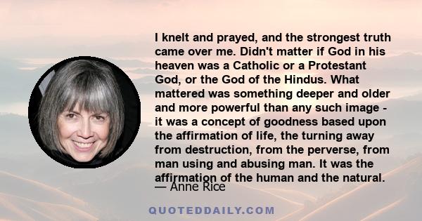 I knelt and prayed, and the strongest truth came over me. Didn't matter if God in his heaven was a Catholic or a Protestant God, or the God of the Hindus. What mattered was something deeper and older and more powerful