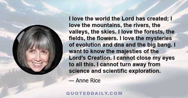 I love the world the Lord has created; I love the mountains, the rivers, the valleys, the skies. I love the forests, the fields, the flowers. I love the mysteries of evolution and dna and the big bang. I want to know