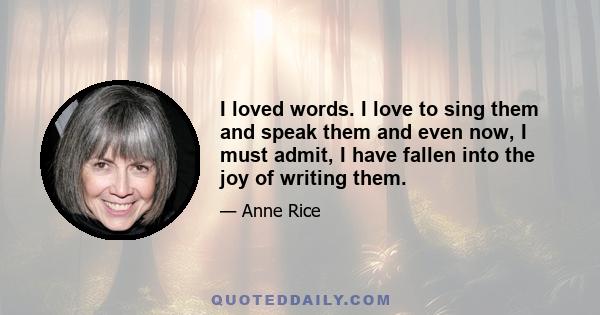 I loved words. I love to sing them and speak them and even now, I must admit, I have fallen into the joy of writing them.