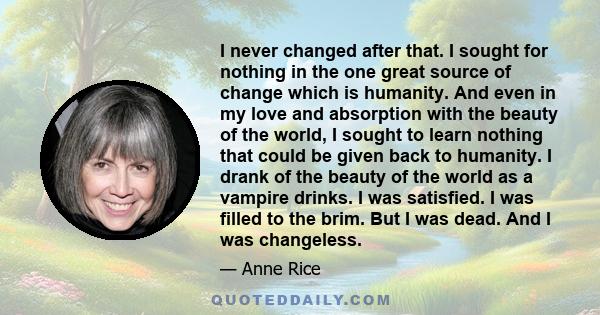 I never changed after that. I sought for nothing in the one great source of change which is humanity. And even in my love and absorption with the beauty of the world, I sought to learn nothing that could be given back