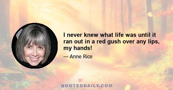 I never knew what life was until it ran out in a red gush over any lips, my hands!