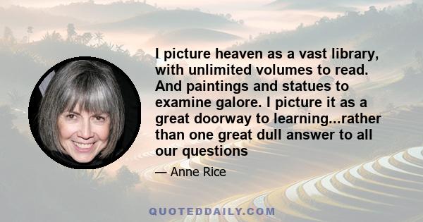 I picture heaven as a vast library, with unlimited volumes to read. And paintings and statues to examine galore. I picture it as a great doorway to learning...rather than one great dull answer to all our questions