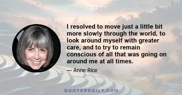 I resolved to move just a little bit more slowly through the world, to look around myself with greater care, and to try to remain conscious of all that was going on around me at all times.