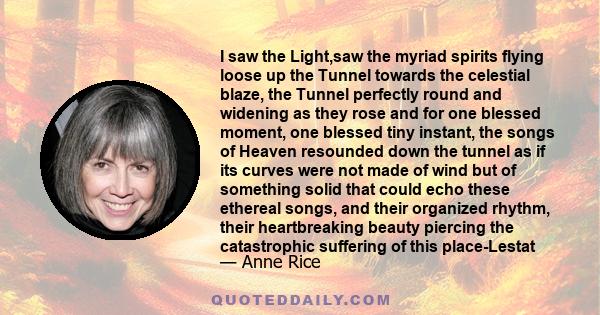 I saw the Light,saw the myriad spirits flying loose up the Tunnel towards the celestial blaze, the Tunnel perfectly round and widening as they rose and for one blessed moment, one blessed tiny instant, the songs of