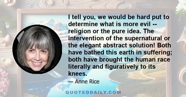 I tell you, we would be hard put to determine what is more evil -- religion or the pure idea. The intervention of the supernatural or the elegant abstract solution! Both have bathed this earth in suffering; both have