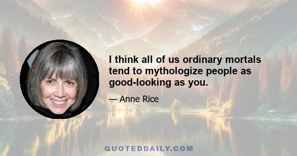 I think all of us ordinary mortals tend to mythologize people as good-looking as you.