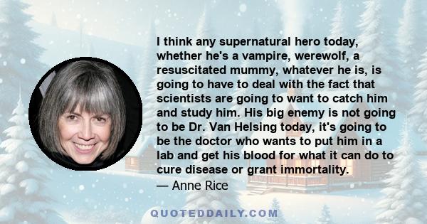 I think any supernatural hero today, whether he's a vampire, werewolf, a resuscitated mummy, whatever he is, is going to have to deal with the fact that scientists are going to want to catch him and study him. His big