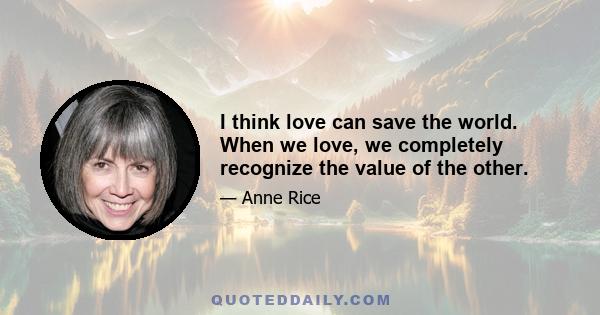 I think love can save the world. When we love, we completely recognize the value of the other.