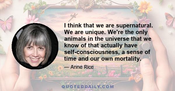 I think that we are supernatural. We are unique. We're the only animals in the universe that we know of that actually have self-consciousness, a sense of time and our own mortality.