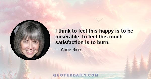 I think to feel this happy is to be miserable, to feel this much satisfaction is to burn.