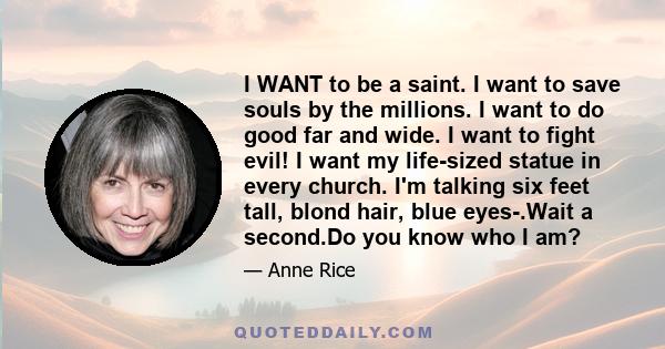 I WANT to be a saint. I want to save souls by the millions. I want to do good far and wide. I want to fight evil! I want my life-sized statue in every church. I'm talking six feet tall, blond hair, blue eyes-.Wait a