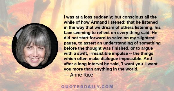 I was at a loss suddenly; but conscious all the while of how Armand listened; that he listened in the way that we dream of others listening, his face seeming to reflect on every thing said. He did not start forward to