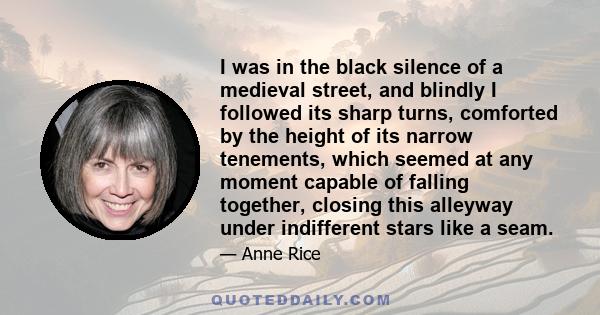 I was in the black silence of a medieval street, and blindly I followed its sharp turns, comforted by the height of its narrow tenements, which seemed at any moment capable of falling together, closing this alleyway