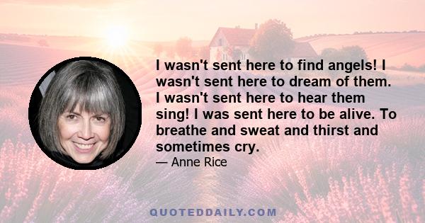 I wasn't sent here to find angels! I wasn't sent here to dream of them. I wasn't sent here to hear them sing! I was sent here to be alive. To breathe and sweat and thirst and sometimes cry.