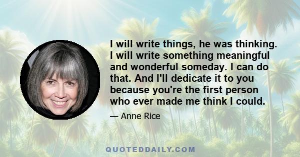 I will write things, he was thinking. I will write something meaningful and wonderful someday. I can do that. And I'll dedicate it to you because you're the first person who ever made me think I could.