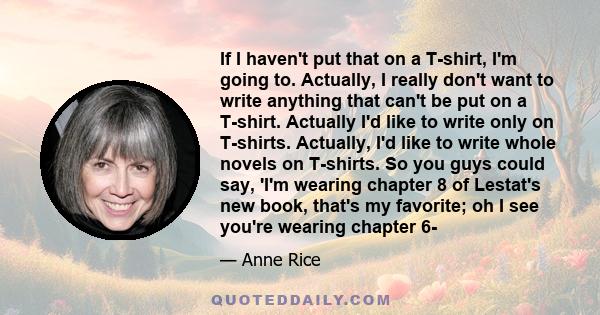 If I haven't put that on a T-shirt, I'm going to. Actually, I really don't want to write anything that can't be put on a T-shirt. Actually I'd like to write only on T-shirts. Actually, I'd like to write whole novels on