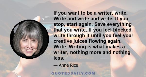 If you want to be a writer, write. Write and write and write. If you stop, start again. Save everything that you write. If you feel blocked, write through it until you feel your creative juices flowing again. Write.