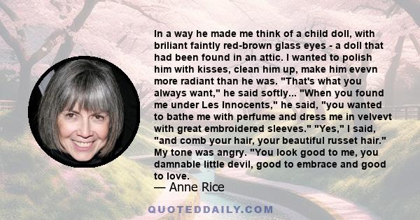 In a way he made me think of a child doll, with briliant faintly red-brown glass eyes - a doll that had been found in an attic. I wanted to polish him with kisses, clean him up, make him evevn more radiant than he was.