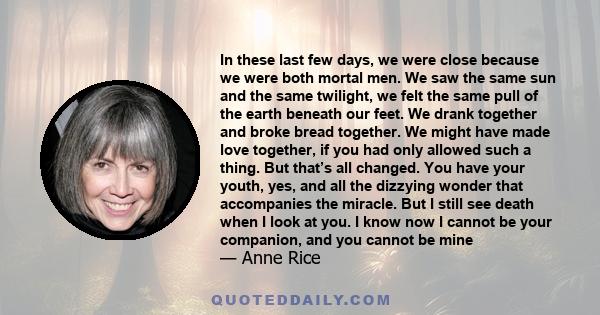 In these last few days, we were close because we were both mortal men. We saw the same sun and the same twilight, we felt the same pull of the earth beneath our feet. We drank together and broke bread together. We might 