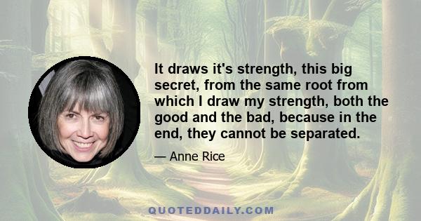 It draws it's strength, this big secret, from the same root from which I draw my strength, both the good and the bad, because in the end, they cannot be separated.