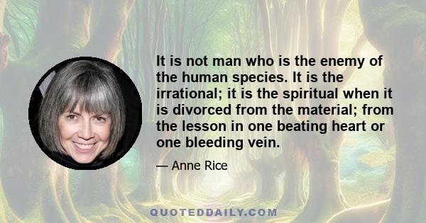 It is not man who is the enemy of the human species. It is the irrational; it is the spiritual when it is divorced from the material; from the lesson in one beating heart or one bleeding vein.