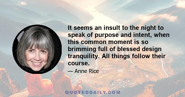 It seems an insult to the night to speak of purpose and intent, when this common moment is so brimming full of blessed design tranquility. All things follow their course.