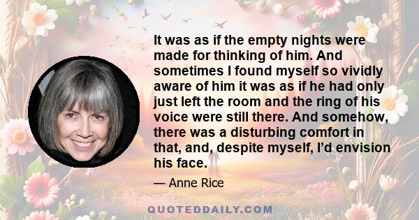 It was as if the empty nights were made for thinking of him. And sometimes I found myself so vividly aware of him it was as if he had only just left the room and the ring of his voice were still there. And somehow,