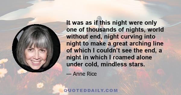 It was as if this night were only one of thousands of nights, world without end, night curving into night to make a great arching line of which I couldn’t see the end, a night in which I roamed alone under cold,