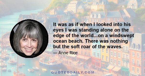 It was as if when I looked into his eyes I was standing alone on the edge of the world...on a windswept ocean beach. There was nothing but the soft roar of the waves.