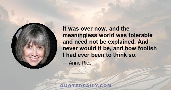 It was over now, and the meaningless world was tolerable and need not be explained. And never would it be, and how foolish I had ever been to think so.