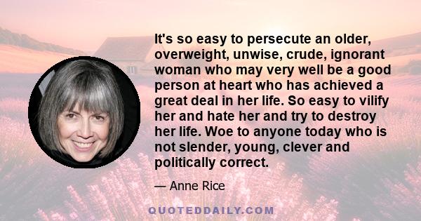 It's so easy to persecute an older, overweight, unwise, crude, ignorant woman who may very well be a good person at heart who has achieved a great deal in her life. So easy to vilify her and hate her and try to destroy