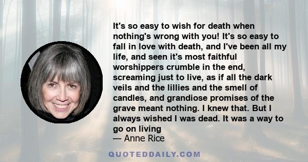 It's so easy to wish for death when nothing's wrong with you! It's so easy to fall in love with death, and I've been all my life, and seen it's most faithful worshippers crumble in the end, screaming just to live, as if 