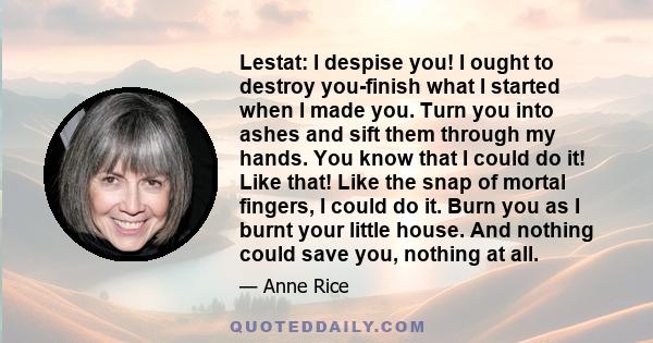 Lestat: I despise you! I ought to destroy you-finish what I started when I made you. Turn you into ashes and sift them through my hands. You know that I could do it! Like that! Like the snap of mortal fingers, I could