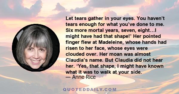 Let tears gather in your eyes. You haven’t tears enough for what you’ve done to me. Six more mortal years, seven, eight…I might have had that shape!’ Her pointed finger flew at Madeleine, whose hands had risen to her