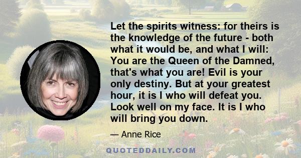 Let the spirits witness: for theirs is the knowledge of the future - both what it would be, and what I will: You are the Queen of the Damned, that's what you are! Evil is your only destiny. But at your greatest hour, it 