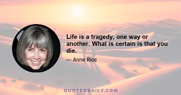 Life is a tragedy, one way or another. What is certain is that you die.