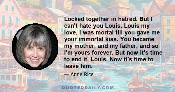 Locked together in hatred. But I can't hate you Louis. Louis my love, I was mortal till you gave me your immortal kiss. You became my mother, and my father, and so I'm yours forever. But now it's time to end it, Louis.