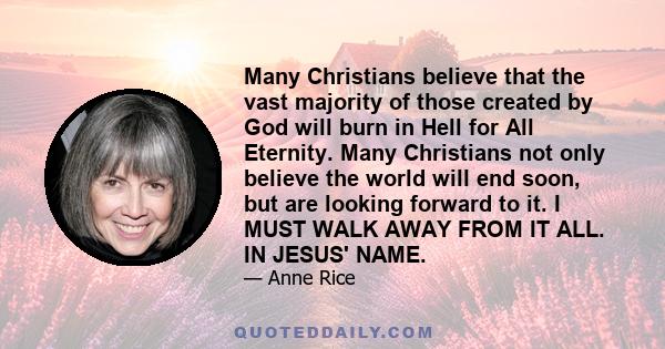 Many Christians believe that the vast majority of those created by God will burn in Hell for All Eternity. Many Christians not only believe the world will end soon, but are looking forward to it. I MUST WALK AWAY FROM