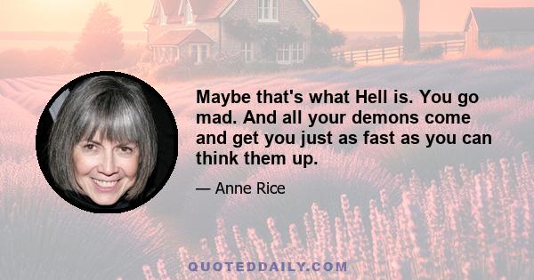 Maybe that's what Hell is. You go mad. And all your demons come and get you just as fast as you can think them up.