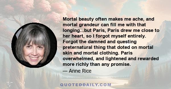 Mortal beauty often makes me ache, and mortal grandeur can fill me with that longing...but Paris, Paris drew me close to her heart, so I forgot myself entirely. Forgot the damned and questing preternatural thing that