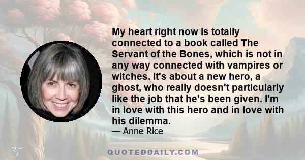 My heart right now is totally connected to a book called The Servant of the Bones, which is not in any way connected with vampires or witches. It's about a new hero, a ghost, who really doesn't particularly like the job 