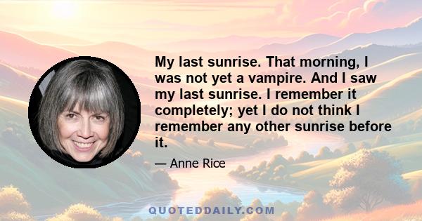 My last sunrise. That morning, I was not yet a vampire. And I saw my last sunrise. I remember it completely; yet I do not think I remember any other sunrise before it.