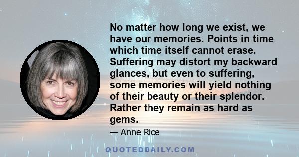 No matter how long we exist, we have our memories. Points in time which time itself cannot erase. Suffering may distort my backward glances, but even to suffering, some memories will yield nothing of their beauty or