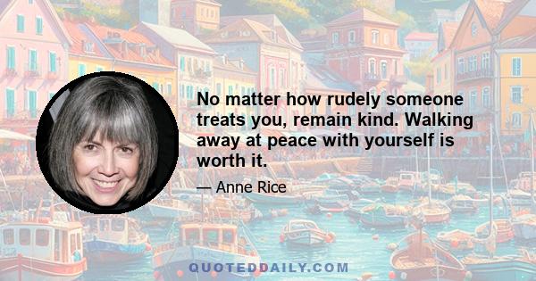 No matter how rudely someone treats you, remain kind. Walking away at peace with yourself is worth it.