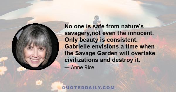 No one is safe from nature's savagery,not even the innocent. Only beauty is consistent. Gabrielle envisions a time when the Savage Garden will overtake civilizations and destroy it.