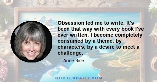 Obsession led me to write. It's been that way with every book I've ever written. I become completely consumed by a theme, by characters, by a desire to meet a challenge.